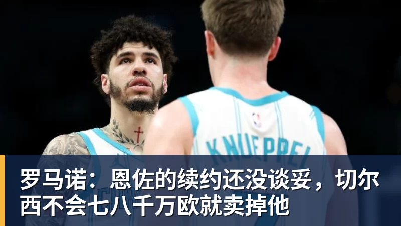 罗马诺：恩佐的续约还没谈妥，切尔西不会七八千万欧就卖掉他